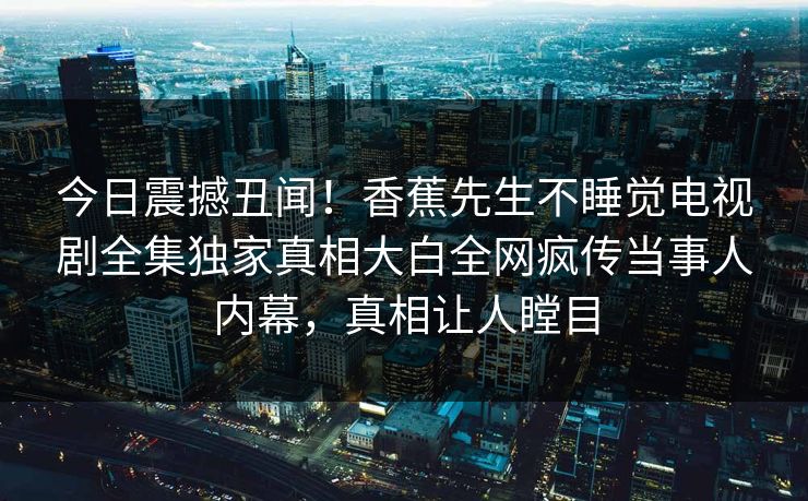 今日震撼丑闻！香蕉先生不睡觉电视剧全集独家真相大白全网疯传当事人内幕，真相让人瞠目