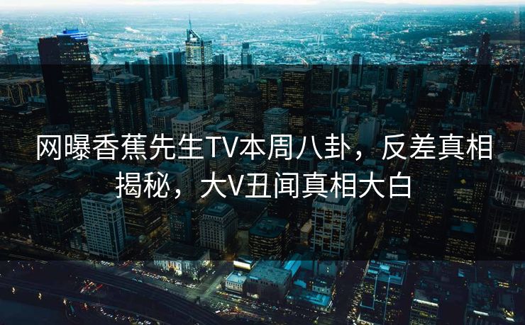 网曝香蕉先生TV本周八卦，反差真相揭秘，大V丑闻真相大白
