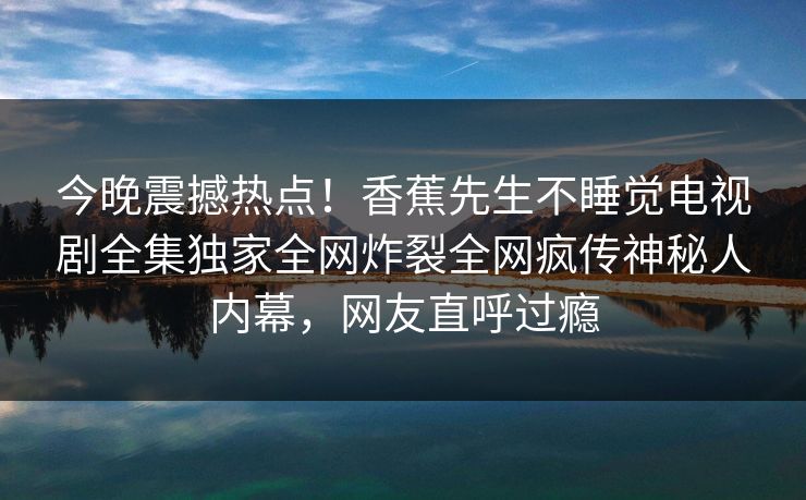 今晚震撼热点！香蕉先生不睡觉电视剧全集独家全网炸裂全网疯传神秘人内幕，网友直呼过瘾  第1张