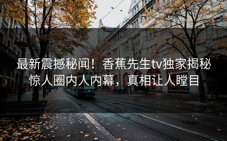 最新震撼秘闻！香蕉先生tv独家揭秘惊人圈内人内幕，真相让人瞠目