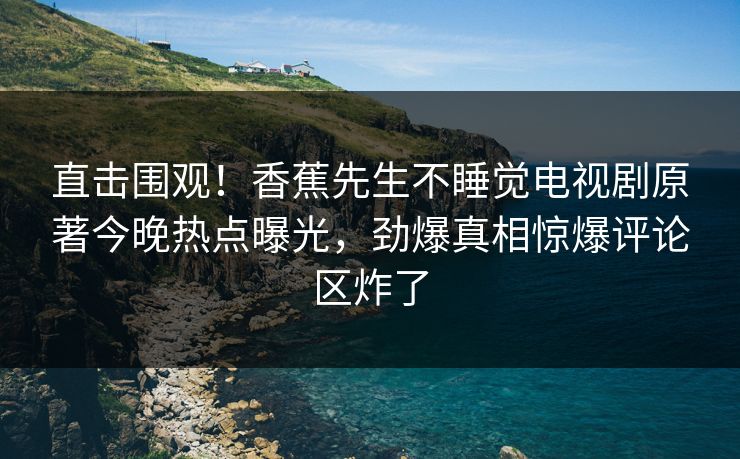 直击围观！香蕉先生不睡觉电视剧原著今晚热点曝光，劲爆真相惊爆评论区炸了