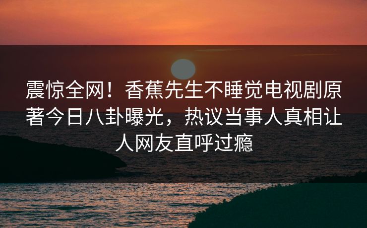 震惊全网！香蕉先生不睡觉电视剧原著今日八卦曝光，热议当事人真相让人网友直呼过瘾  第1张
