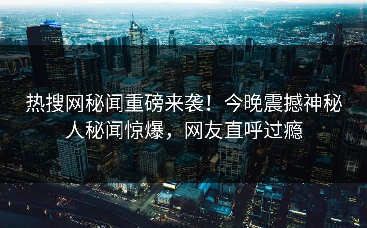 热搜网秘闻重磅来袭！今晚震撼神秘人秘闻惊爆，网友直呼过瘾