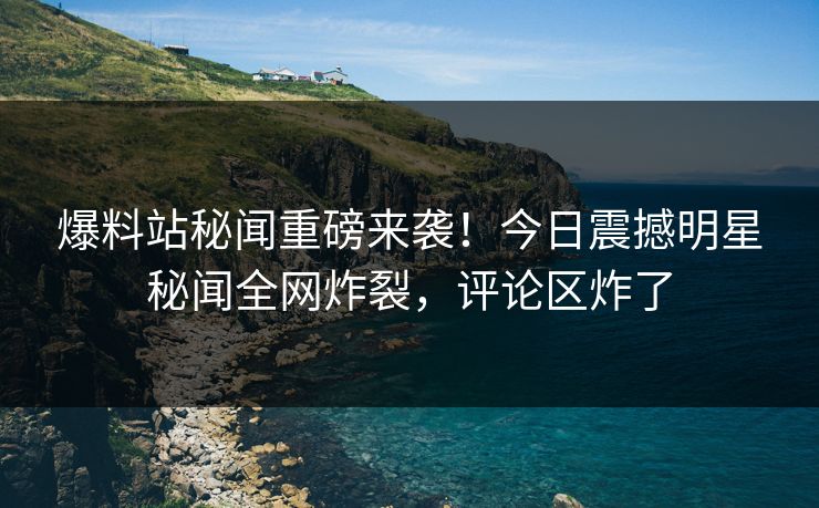 爆料站秘闻重磅来袭！今日震撼明星秘闻全网炸裂，评论区炸了