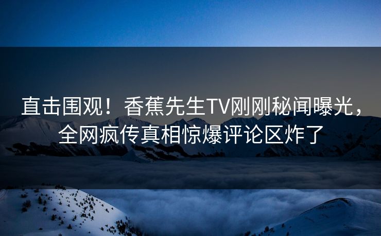 直击围观！香蕉先生TV刚刚秘闻曝光，全网疯传真相惊爆评论区炸了
