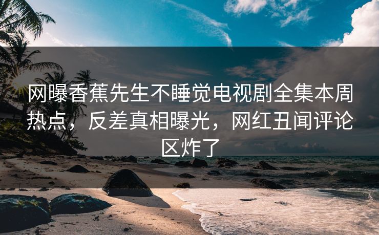 网曝香蕉先生不睡觉电视剧全集本周热点，反差真相曝光，网红丑闻评论区炸了