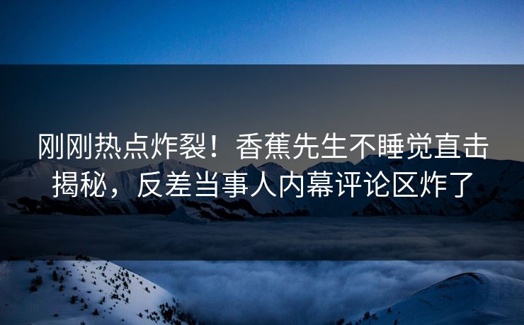 刚刚热点炸裂！香蕉先生不睡觉直击揭秘，反差当事人内幕评论区炸了