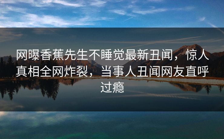 网曝香蕉先生不睡觉最新丑闻，惊人真相全网炸裂，当事人丑闻网友直呼过瘾