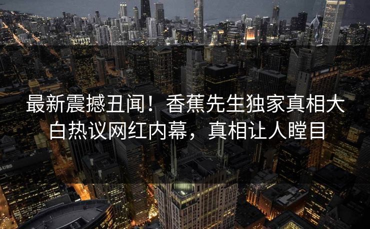 最新震撼丑闻！香蕉先生独家真相大白热议网红内幕，真相让人瞠目