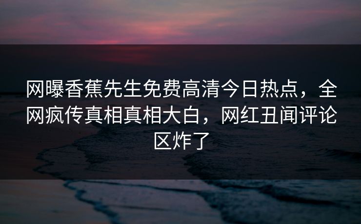 网曝香蕉先生免费高清今日热点，全网疯传真相真相大白，网红丑闻评论区炸了  第1张