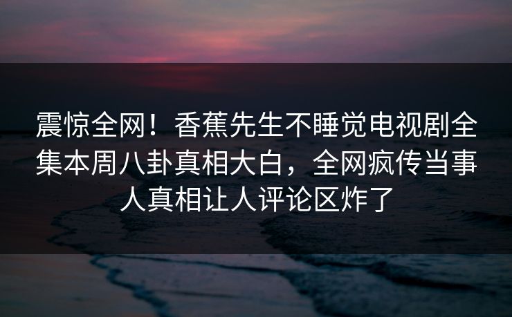 震惊全网！香蕉先生不睡觉电视剧全集本周八卦真相大白，全网疯传当事人真相让人评论区炸了  第1张