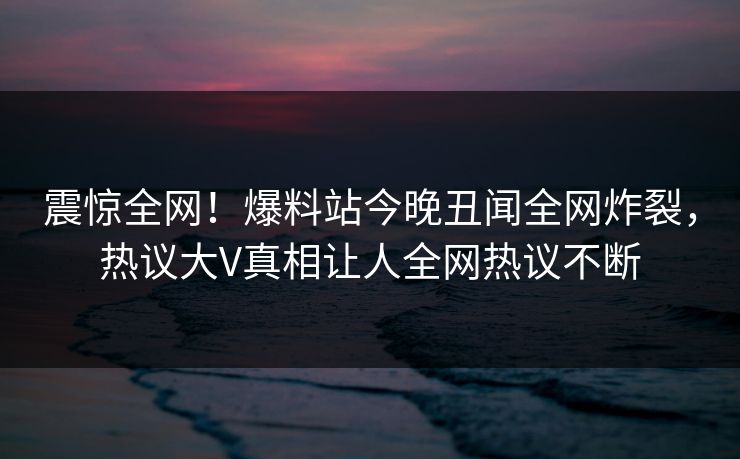 震惊全网！爆料站今晚丑闻全网炸裂，热议大V真相让人全网热议不断  第1张