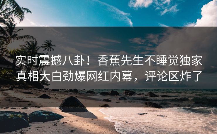 实时震撼八卦！香蕉先生不睡觉独家真相大白劲爆网红内幕，评论区炸了  第1张