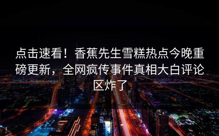 点击速看！香蕉先生雪糕热点今晚重磅更新，全网疯传事件真相大白评论区炸了  第1张