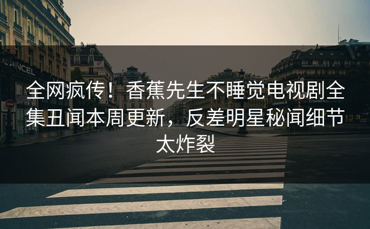 全网疯传！香蕉先生不睡觉电视剧全集丑闻本周更新，反差明星秘闻细节太炸裂