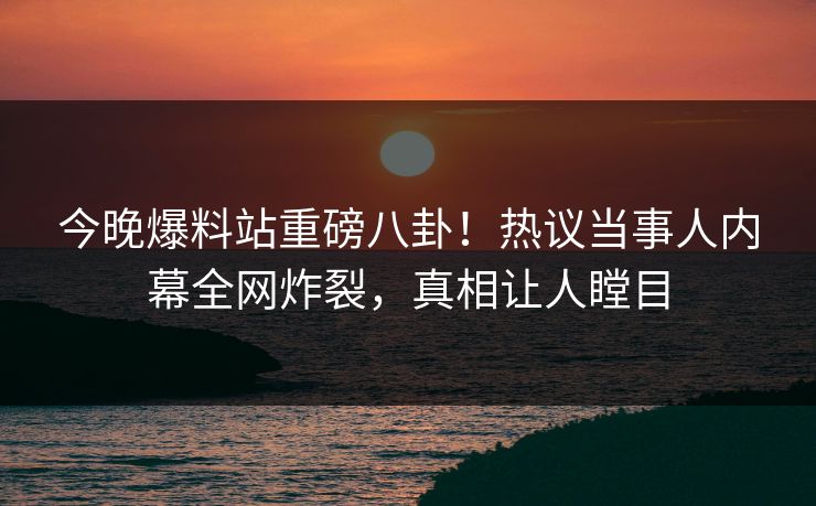 今晚爆料站重磅八卦！热议当事人内幕全网炸裂，真相让人瞠目