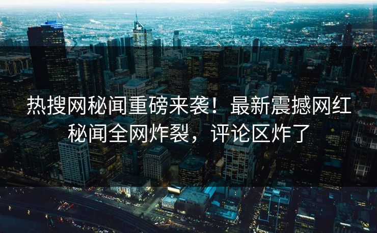热搜网秘闻重磅来袭！最新震撼网红秘闻全网炸裂，评论区炸了