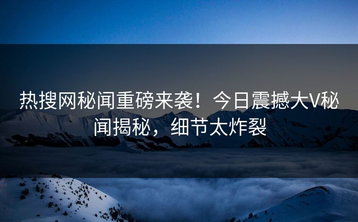 热搜网秘闻重磅来袭！今日震撼大V秘闻揭秘，细节太炸裂
