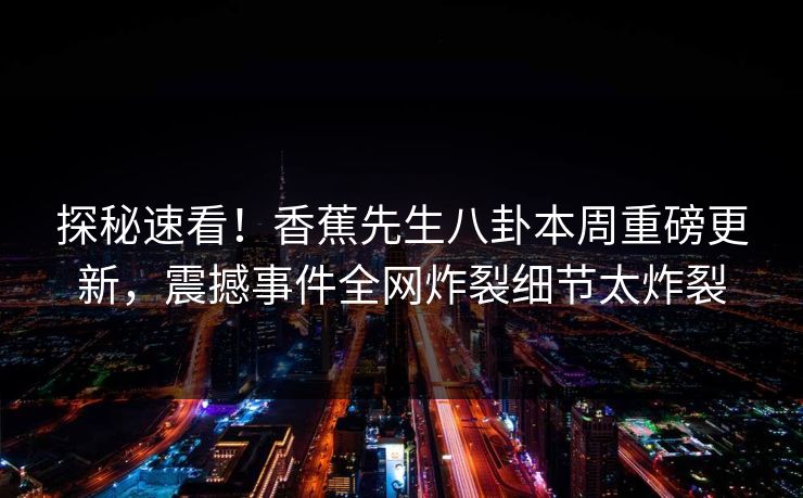 探秘速看！香蕉先生八卦本周重磅更新，震撼事件全网炸裂细节太炸裂