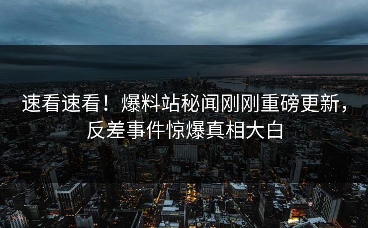 速看速看！爆料站秘闻刚刚重磅更新，反差事件惊爆真相大白