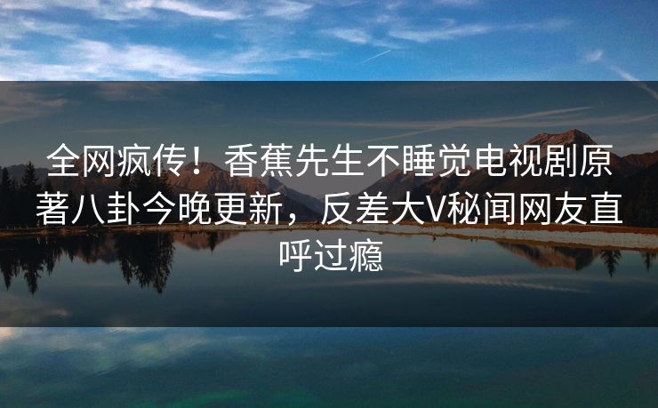 全网疯传！香蕉先生不睡觉电视剧原著八卦今晚更新，反差大V秘闻网友直呼过瘾