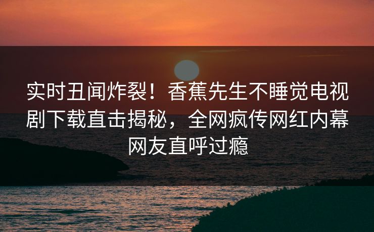 实时丑闻炸裂！香蕉先生不睡觉电视剧下载直击揭秘，全网疯传网红内幕网友直呼过瘾