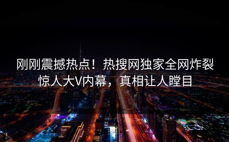 刚刚震撼热点！热搜网独家全网炸裂惊人大V内幕，真相让人瞠目