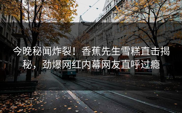 今晚秘闻炸裂！香蕉先生雪糕直击揭秘，劲爆网红内幕网友直呼过瘾