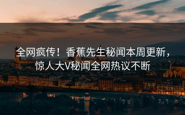 全网疯传！香蕉先生秘闻本周更新，惊人大V秘闻全网热议不断