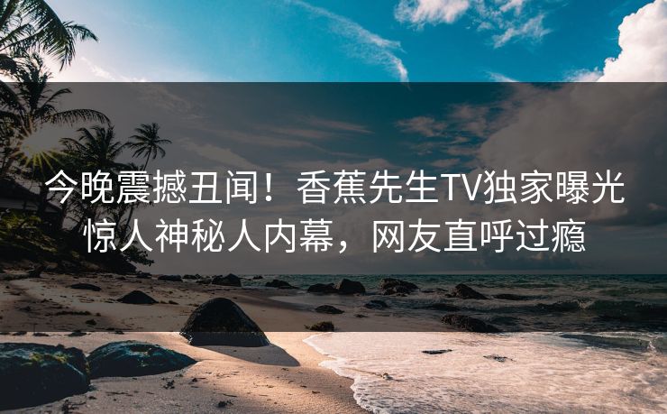 今晚震撼丑闻！香蕉先生TV独家曝光惊人神秘人内幕，网友直呼过瘾