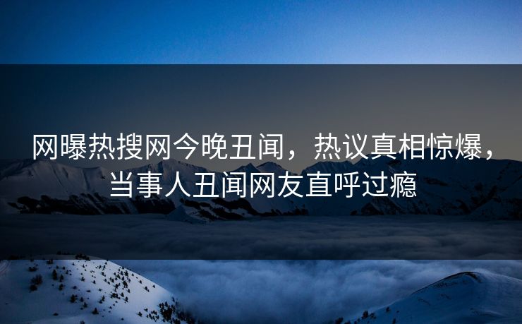 网曝热搜网今晚丑闻，热议真相惊爆，当事人丑闻网友直呼过瘾
