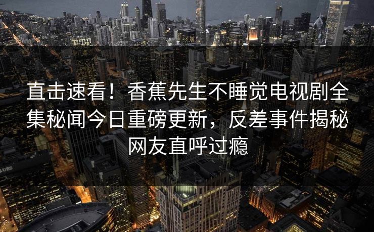 直击速看！香蕉先生不睡觉电视剧全集秘闻今日重磅更新，反差事件揭秘网友直呼过瘾