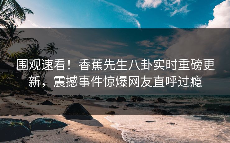 围观速看！香蕉先生八卦实时重磅更新，震撼事件惊爆网友直呼过瘾