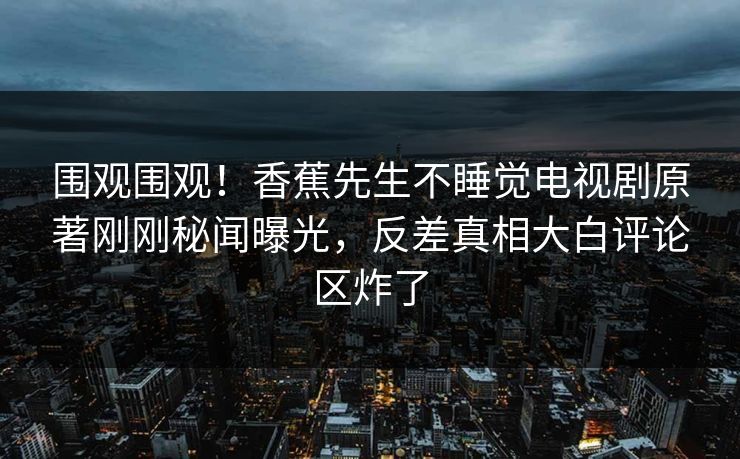 围观围观！香蕉先生不睡觉电视剧原著刚刚秘闻曝光，反差真相大白评论区炸了