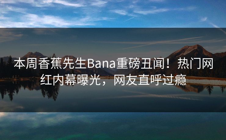 本周香蕉先生Bana重磅丑闻！热门网红内幕曝光，网友直呼过瘾