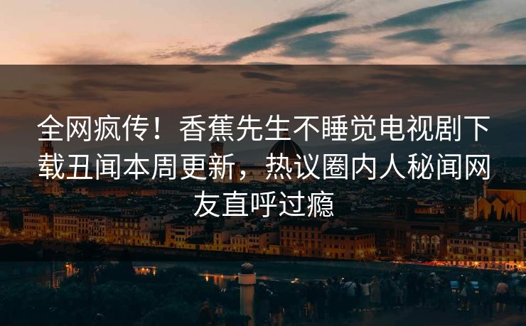 全网疯传！香蕉先生不睡觉电视剧下载丑闻本周更新，热议圈内人秘闻网友直呼过瘾