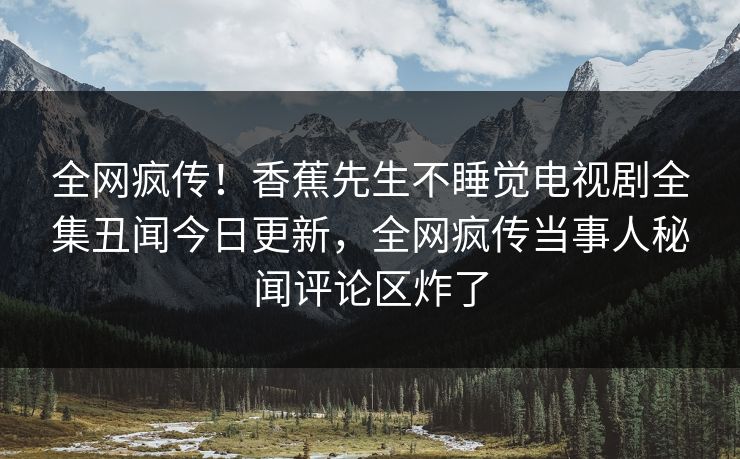 全网疯传！香蕉先生不睡觉电视剧全集丑闻今日更新，全网疯传当事人秘闻评论区炸了