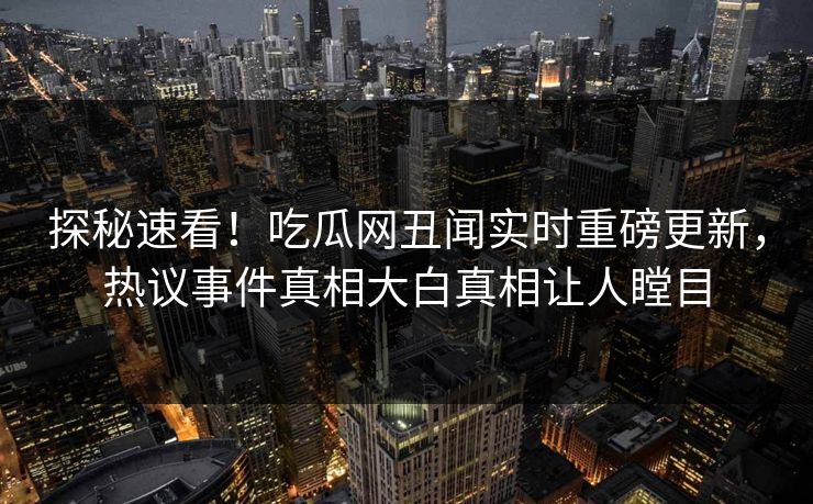 探秘速看！吃瓜网丑闻实时重磅更新，热议事件真相大白真相让人瞠目