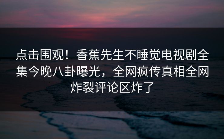 点击围观！香蕉先生不睡觉电视剧全集今晚八卦曝光，全网疯传真相全网炸裂评论区炸了  第1张