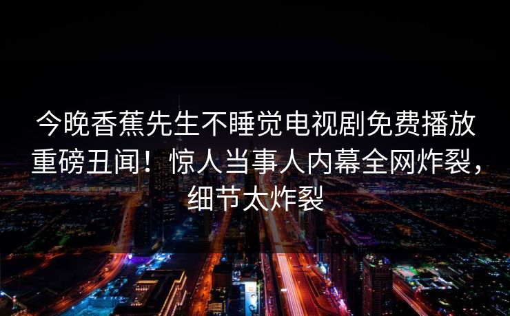 今晚香蕉先生不睡觉电视剧免费播放重磅丑闻！惊人当事人内幕全网炸裂，细节太炸裂