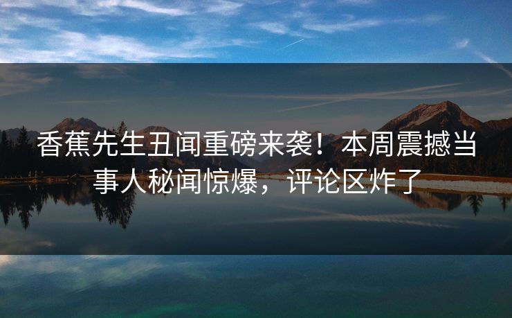 香蕉先生丑闻重磅来袭！本周震撼当事人秘闻惊爆，评论区炸了
