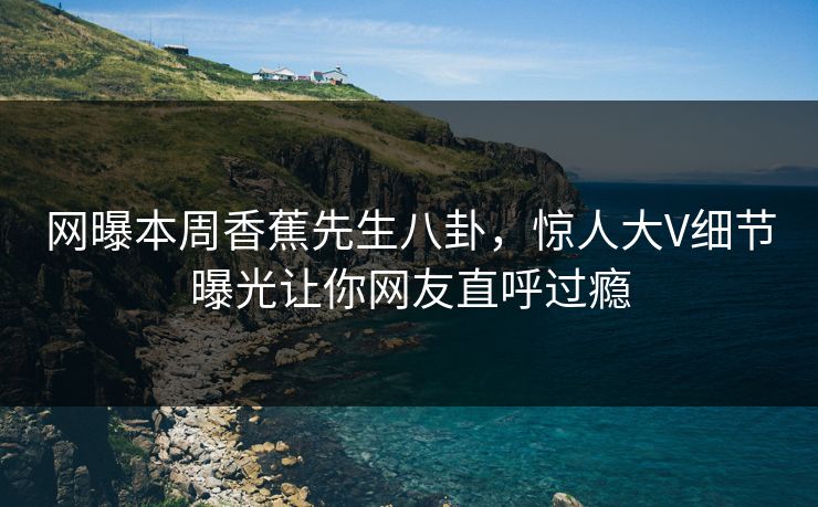 网曝本周香蕉先生八卦，惊人大V细节曝光让你网友直呼过瘾