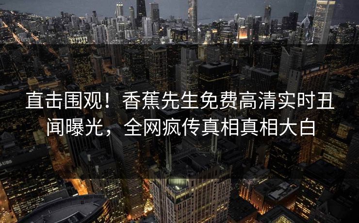 直击围观！香蕉先生免费高清实时丑闻曝光，全网疯传真相真相大白