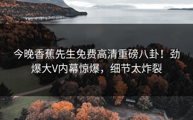 今晚香蕉先生免费高清重磅八卦！劲爆大V内幕惊爆，细节太炸裂