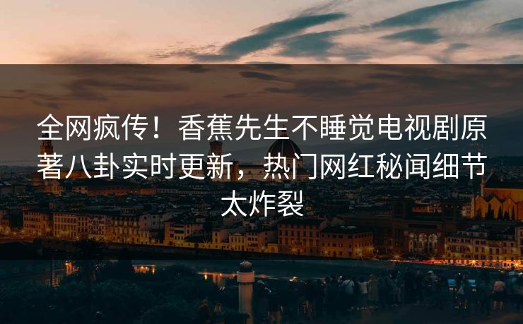 全网疯传！香蕉先生不睡觉电视剧原著八卦实时更新，热门网红秘闻细节太炸裂