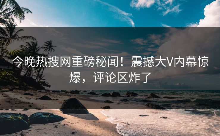 今晚热搜网重磅秘闻！震撼大V内幕惊爆，评论区炸了