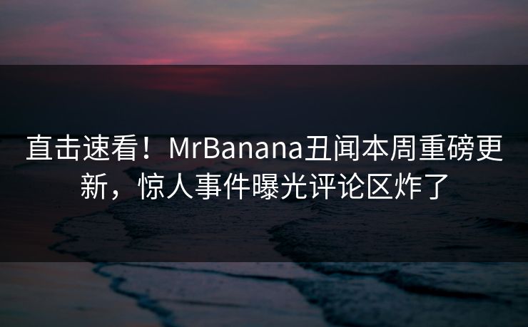 直击速看！MrBanana丑闻本周重磅更新，惊人事件曝光评论区炸了