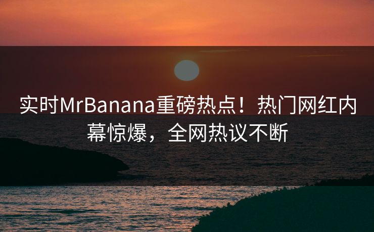 实时MrBanana重磅热点！热门网红内幕惊爆，全网热议不断  第1张