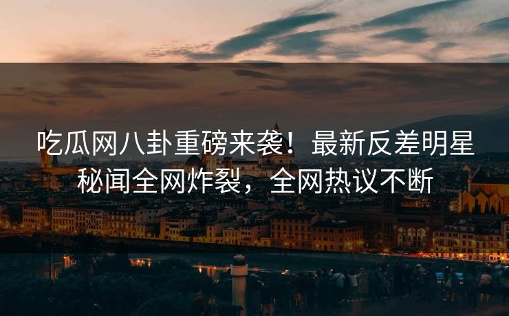 吃瓜网八卦重磅来袭！最新反差明星秘闻全网炸裂，全网热议不断  第1张