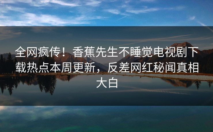 全网疯传！香蕉先生不睡觉电视剧下载热点本周更新，反差网红秘闻真相大白